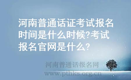 河南普通話證考試報(bào)名時(shí)間是什么時(shí)候?考試報(bào)名官網(wǎng)是什么?